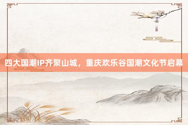 四大国潮IP齐聚山城，重庆欢乐谷国潮文化节启幕