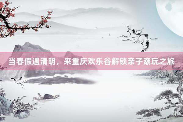 当春假遇清明，来重庆欢乐谷解锁亲子潮玩之旅