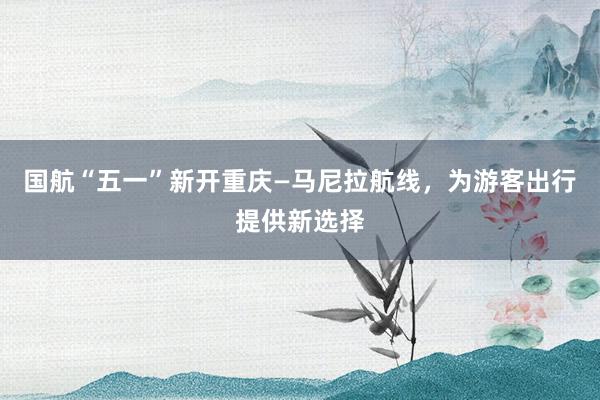国航“五一”新开重庆—马尼拉航线，为游客出行提供新选择