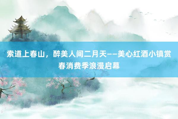 索道上春山，醉美人间二月天——美心红酒小镇赏春消费季浪漫启幕