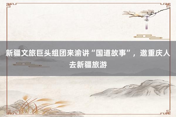 新疆文旅巨头组团来渝讲“国道故事”，邀重庆人去新疆旅游