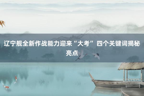 辽宁舰全新作战能力迎来“大考” 四个关键词揭秘亮点