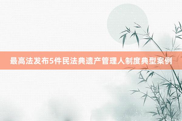 最高法发布5件民法典遗产管理人制度典型案例