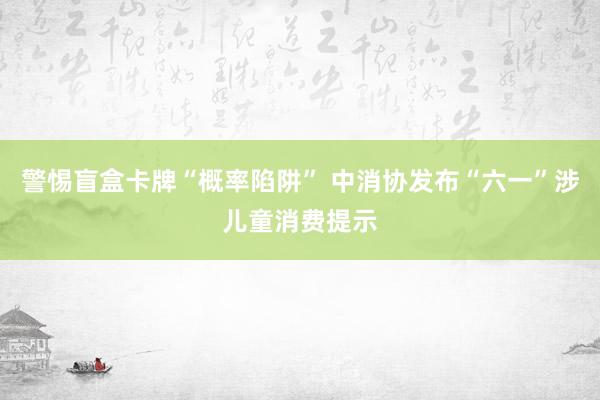 警惕盲盒卡牌“概率陷阱” 中消协发布“六一”涉儿童消费提示