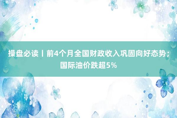 操盘必读丨前4个月全国财政收入巩固向好态势；国际油价跌超5%